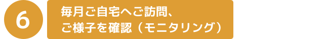 毎月ご自宅へご訪問、ご様子を確認（モニタリング）